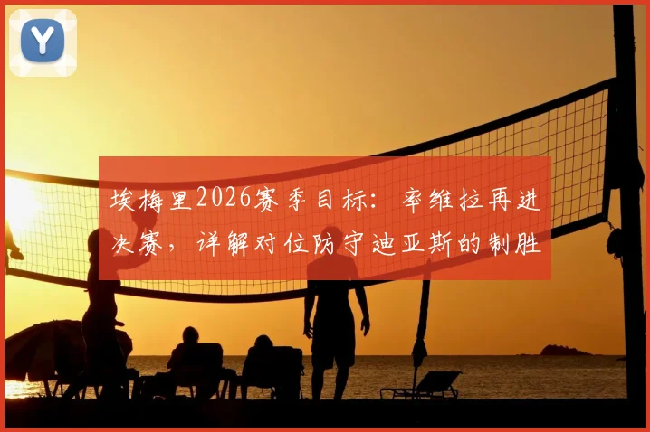 埃梅里2026赛季目标：率维拉再进决赛，详解对位防守迪亚斯的制胜策略