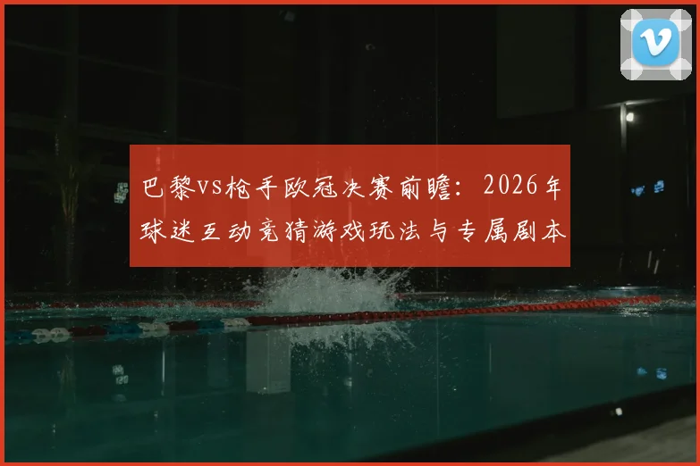 巴黎vs枪手欧冠决赛前瞻:2026年球迷互动竞猜游戏玩法与专属剧本生成全攻略