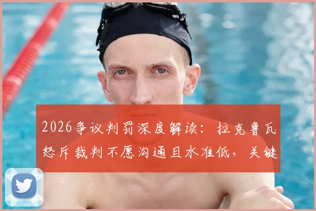2026争议判罚深度解读:拉克鲁瓦怒斥裁判不愿沟通且水准低,关键点球究竟错在哪?