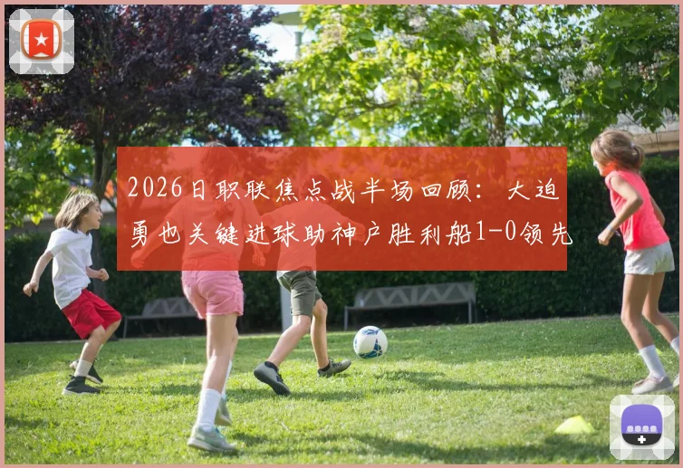 2026日职联焦点战半场回顾:大迫勇也关键进球助神户胜利船1-0领先鹿岛鹿角,双方半场战术解析