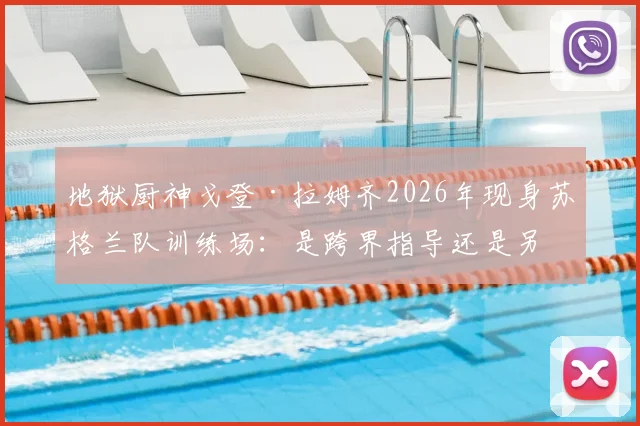 地狱厨神戈登·拉姆齐2026年现身苏格兰队训练场:是跨界指导还是另有原因?现场直击与背景解析