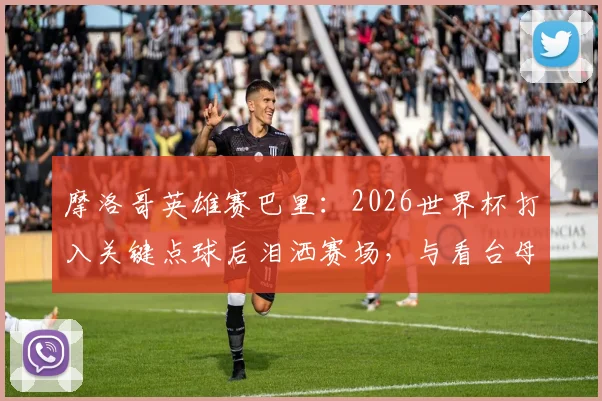 摩洛哥英雄赛巴里:2026世界杯打入关键点球后泪洒赛场,与看台母亲隔空拥抱感人瞬间全记录