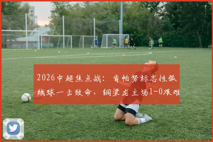 2026中超焦点战：肯帕努标志性弧线球一击致命，铜梁龙主场1-0艰难战胜青岛海牛，附全场技术统计与赛后分析