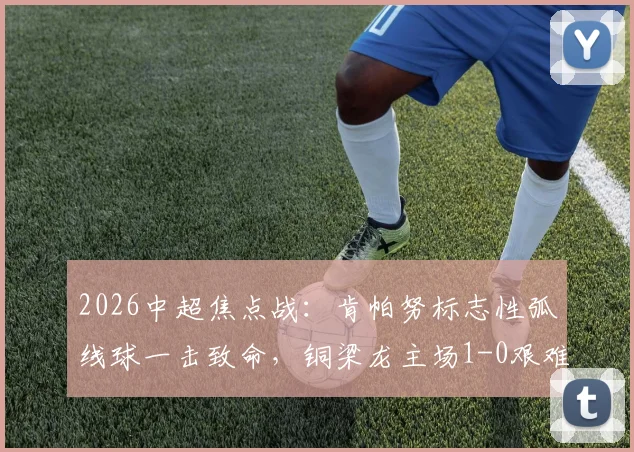 2026中超焦点战:肯帕努标志性弧线球一击致命,铜梁龙主场1-0艰难战胜青岛海牛,附全场技术统计与赛后分析