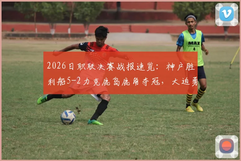 2026日职联决赛战报速览：神户胜利船5-2力克鹿岛鹿角夺冠，大迫勇也MVP