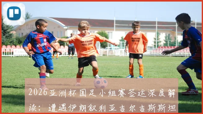 2026亚洲杯国足小组赛签运深度解读:遭遇伊朗叙利亚吉尔吉斯斯坦,出线前景与关键赛程全分析