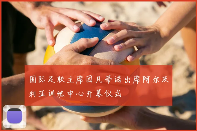 国际足联主席因凡蒂诺出席阿尔及利亚训练中心开幕仪式