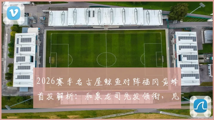 2026赛季名古屋鲸鱼对阵福冈黄蜂首发解析：和泉龙司先发领衔，见木友哉出战位置与战术作用深度解读