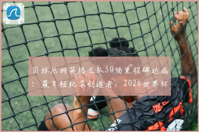 贝林厄姆英格兰队50场里程碑达成：最年轻纪录创造者，2026世界杯征程关键基石