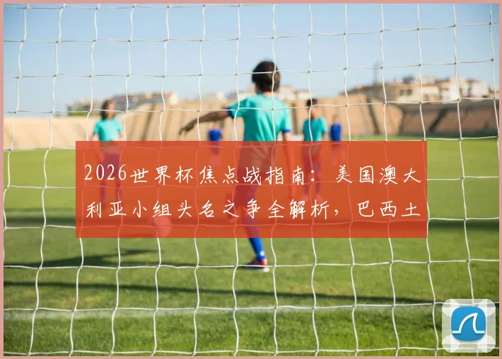 2026世界杯焦点战指南:美国澳大利亚小组头名之争全解析,巴西土耳其首胜攻略前瞻