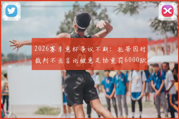 2026赛季意杯争议不断：孔蒂因对裁判不当言论被意足协重罚6000欧，详细解读事件经过与处罚依据