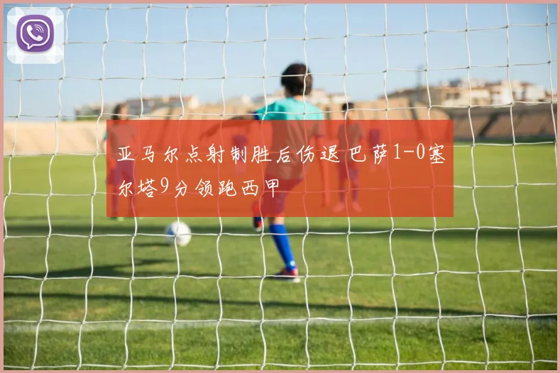 亚马尔点射制胜后伤退 巴萨1-0塞尔塔9分领跑西甲