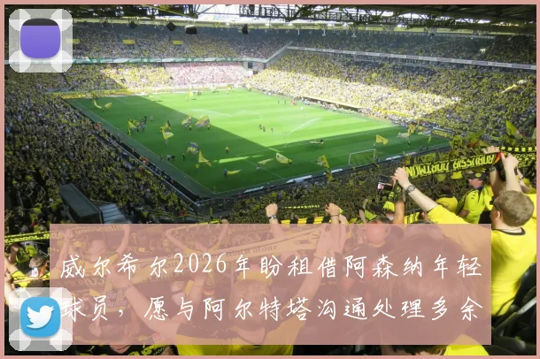 威尔希尔2026年盼租借阿森纳年轻球员,愿与阿尔特塔沟通处理多余人才