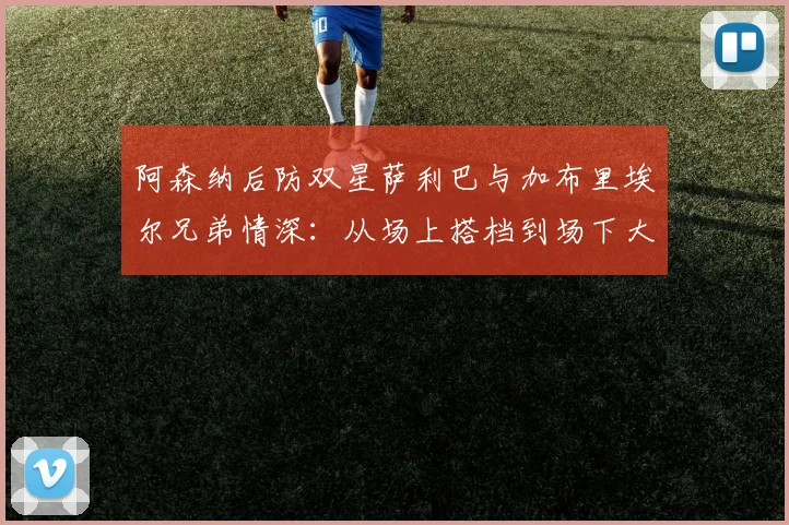 阿森纳后防双星萨利巴与加布里埃尔兄弟情深:从场上搭档到场下大哥,2026见证枪手伟大