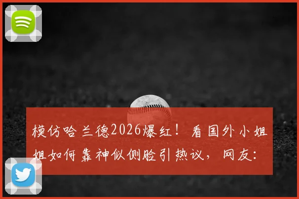 模仿哈兰德2026爆红！看国外小姐姐如何靠神似侧脸引热议，网友：魔人本尊？