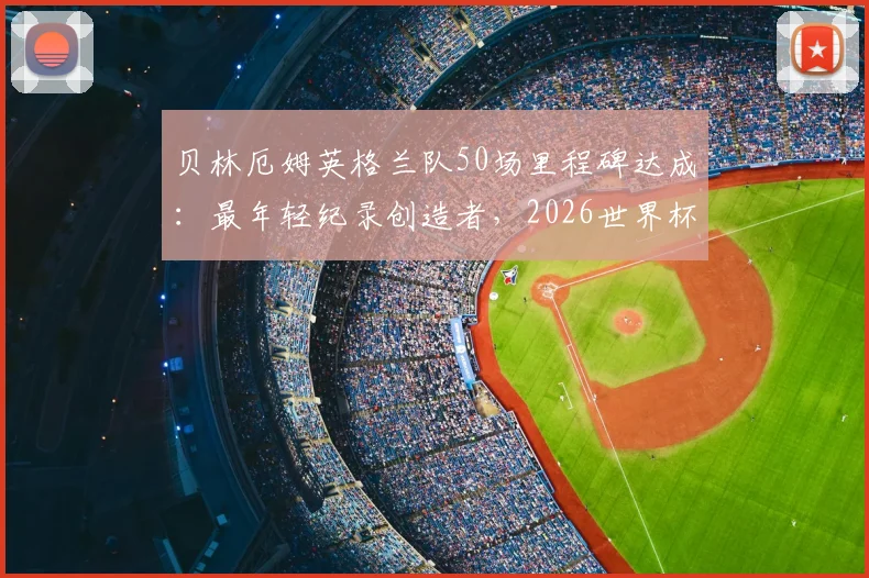 贝林厄姆英格兰队50场里程碑达成:最年轻纪录创造者,2026世界杯征程关键基石