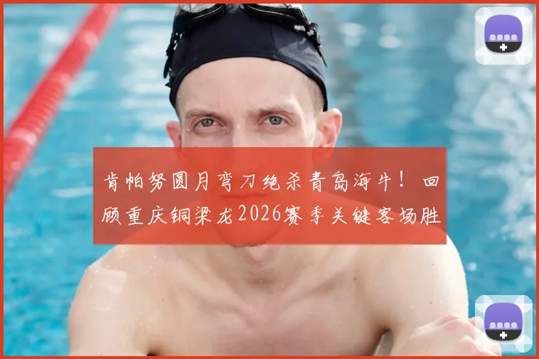 肯帕努圆月弯刀绝杀青岛海牛！回顾重庆铜梁龙2026赛季关键客场胜利之路