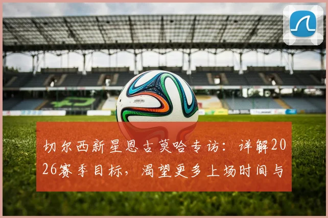 切尔西新星恩古莫哈专访:详解2026赛季目标,渴望更多上场时间与多变踢法