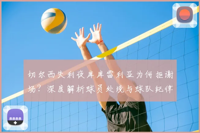 切尔西失利夜库库雷利亚为何拒谢场？深度解析球员处境与球队纪律，蓝军更衣室实况探讨