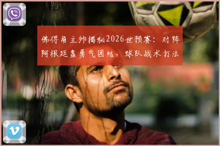 佛得角主帅揭秘2026世预赛：对阵阿根廷靠勇气团结，球队战术打法与精神分析