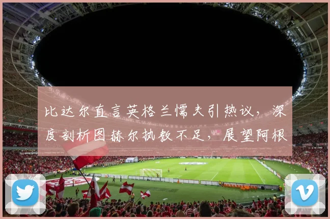 比达尔直言英格兰懦夫引热议，深度剖析图赫尔执教不足，展望阿根廷2026世界杯卫冕之路