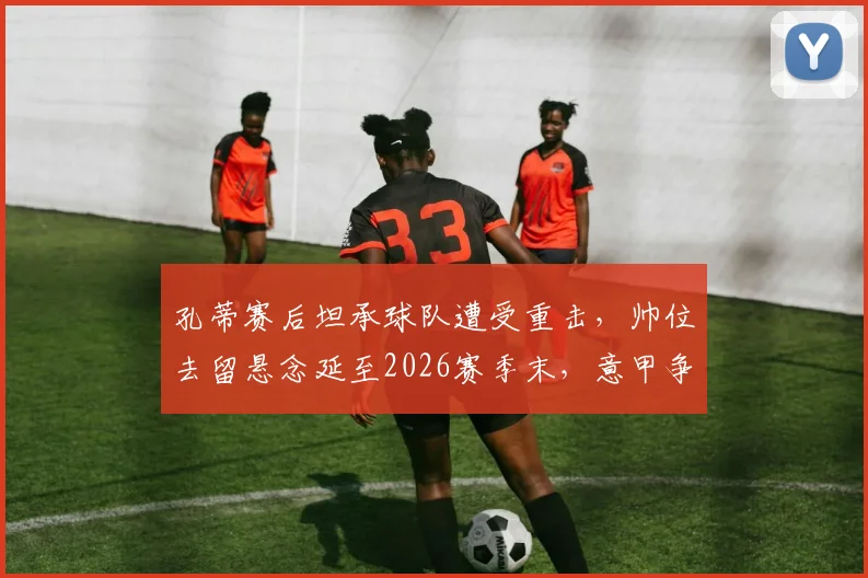 孔蒂赛后坦承球队遭受重击,帅位去留悬念延至2026赛季末,意甲争冠格局再起波澜