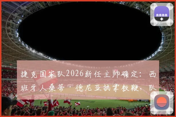 捷克国家队2026新任主帅确定:西班牙人桑蒂·德尼亚执掌教鞭,队史首迎外籍主帅