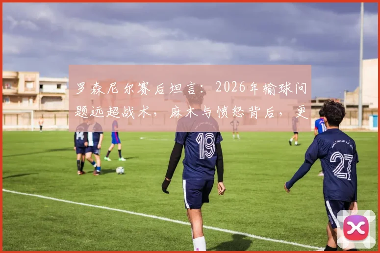 罗森尼尔赛后坦言：2026年输球问题远超战术，麻木与愤怒背后，更衣室危机已现？