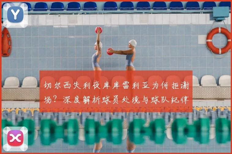切尔西失利夜库库雷利亚为何拒谢场？深度解析球员处境与球队纪律，蓝军更衣室实况探讨