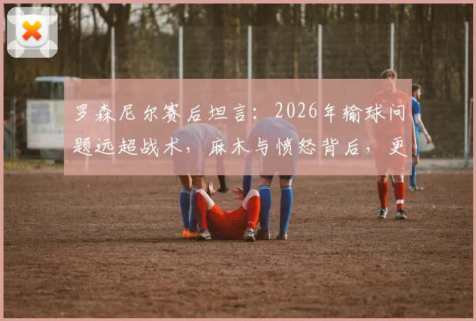 罗森尼尔赛后坦言:2026年输球问题远超战术,麻木与愤怒背后,更衣室危机已现?