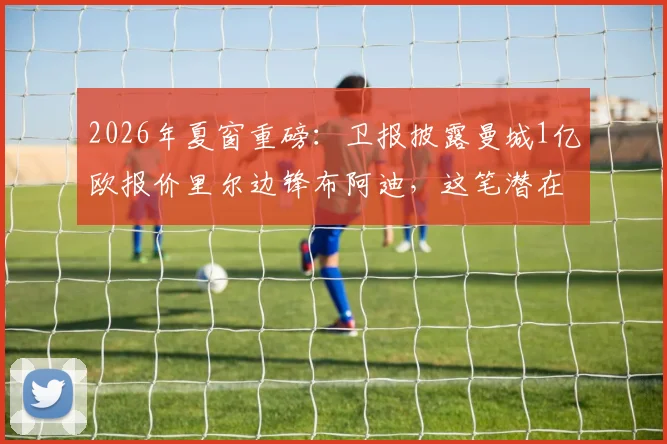 2026年夏窗重磅：卫报披露曼城1亿欧报价里尔边锋布阿迪，这笔潜在转会究竟值不值？深度剖析球员特点与蓝月军团战术需求