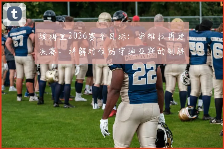 埃梅里2026赛季目标:率维拉再进决赛,详解对位防守迪亚斯的制胜策略