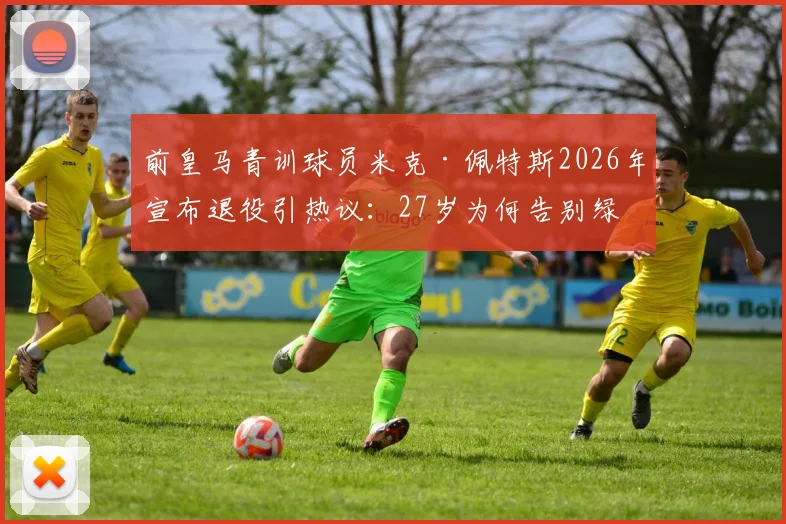 前皇马青训球员米克·佩特斯2026年宣布退役引热议：27岁为何告别绿茵场，盘点那些离开豪门的青训球员去向