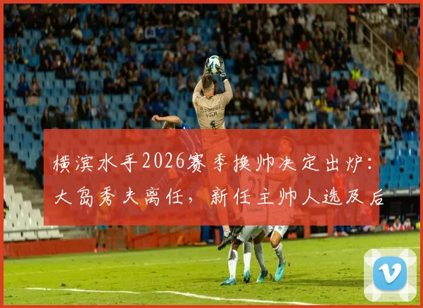 横滨水手2026赛季换帅决定出炉:大岛秀夫离任,新任主帅人选及后续影响全解析