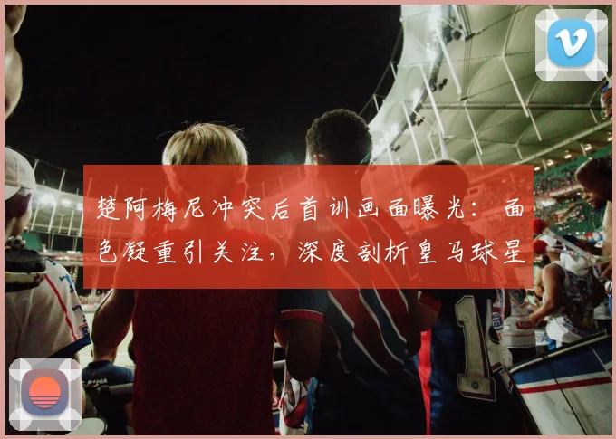 楚阿梅尼冲突后首训画面曝光:面色凝重引关注,深度剖析皇马球星承受的压力与球队影响