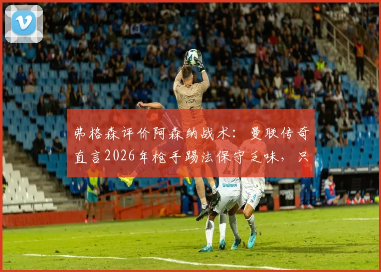 弗格森评价阿森纳战术:曼联传奇直言2026年枪手踢法保守乏味,只会整场死守引争议