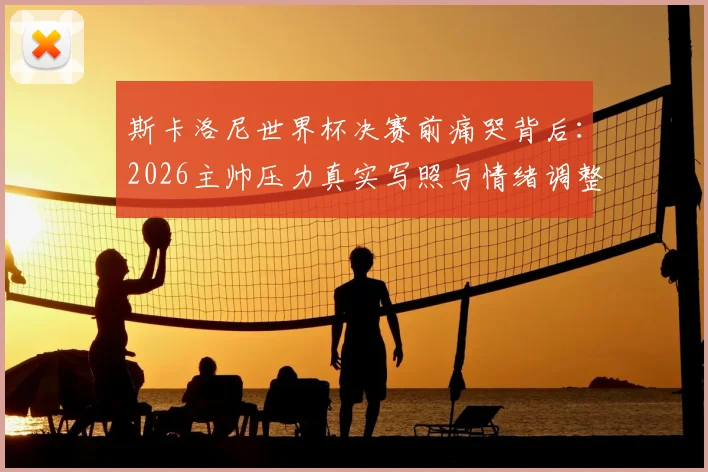 斯卡洛尼世界杯决赛前痛哭背后:2026主帅压力真实写照与情绪调整指南