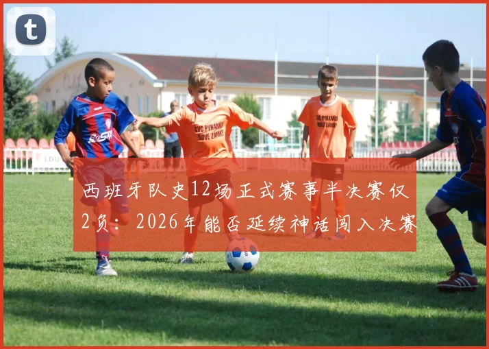 西班牙队史12场正式赛事半决赛仅2负:2026年能否延续神话闯入决赛?