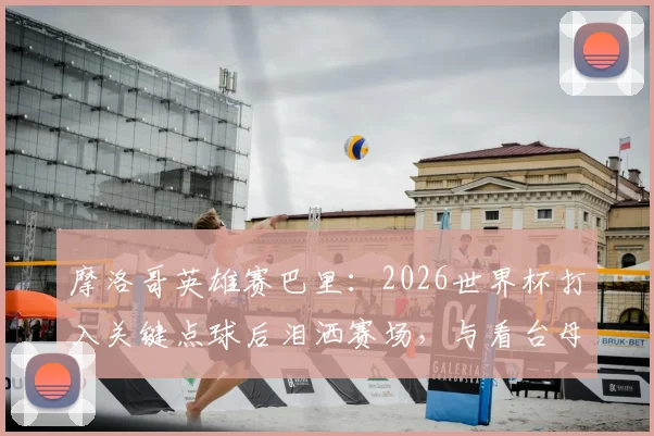 摩洛哥英雄赛巴里：2026世界杯打入关键点球后泪洒赛场，与看台母亲隔空拥抱感人瞬间全记录