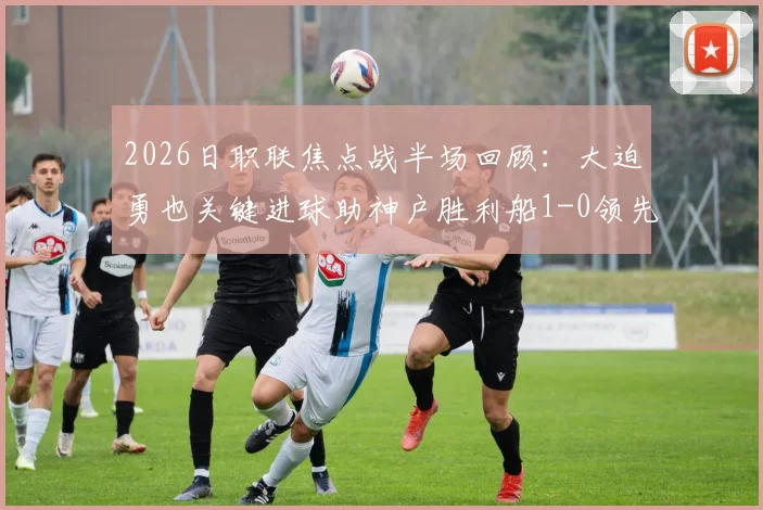 2026日职联焦点战半场回顾：大迫勇也关键进球助神户胜利船1-0领先鹿岛鹿角，双方半场战术解析