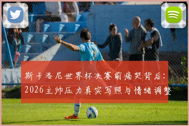 斯卡洛尼世界杯决赛前痛哭背后：2026主帅压力真实写照与情绪调整指南
