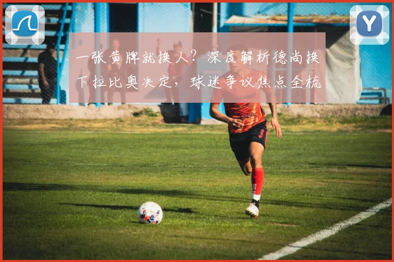 一张黄牌就换人?深度解析德尚换下拉比奥决定,球迷争议焦点全梳理