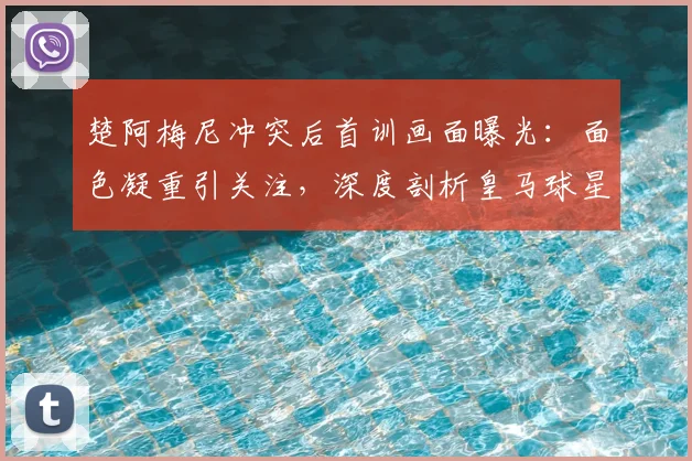 楚阿梅尼冲突后首训画面曝光:面色凝重引关注,深度剖析皇马球星承受的压力与球队影响
