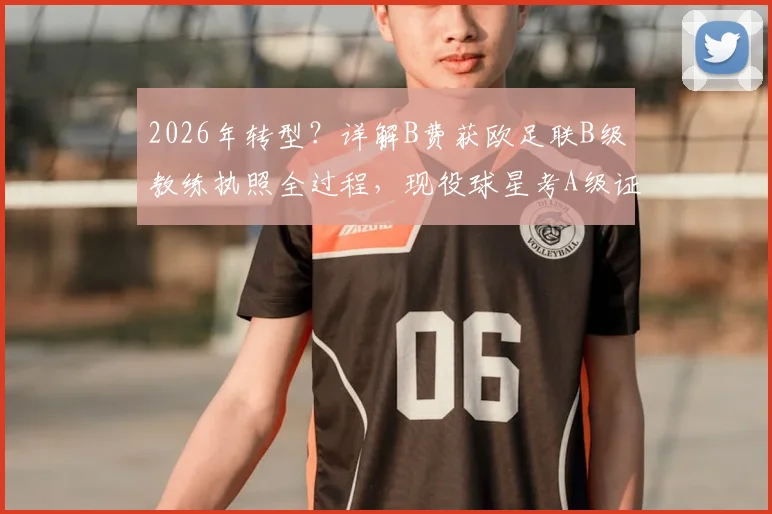 2026年转型?详解B费获欧足联B级教练执照全过程,现役球星考A级证要闯几关
