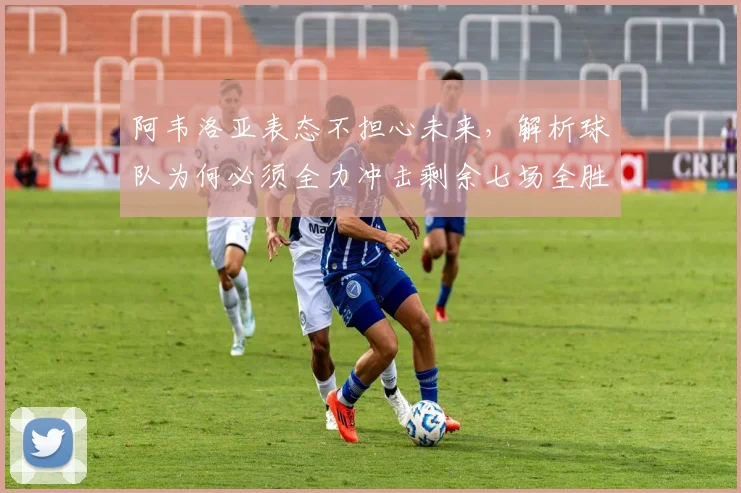 阿韦洛亚表态不担心未来,解析球队为何必须全力冲击剩余七场全胜目标