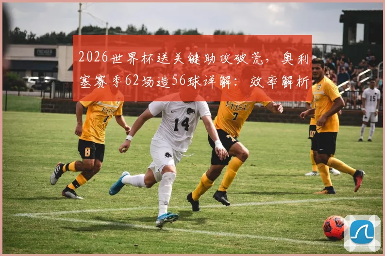 2026世界杯送关键助攻破荒，奥利塞赛季62场造56球详解：效率解析与转会传闻