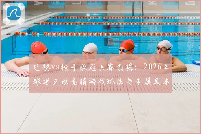 巴黎vs枪手欧冠决赛前瞻：2026年球迷互动竞猜游戏玩法与专属剧本生成全攻略