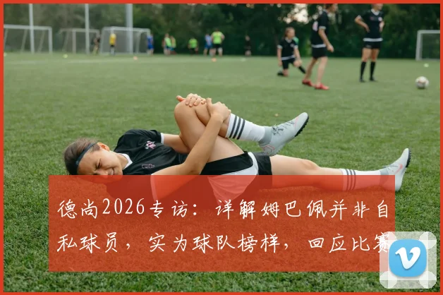 德尚2026专访:详解姆巴佩并非自私球员,实为球队榜样,回应比赛中断风波