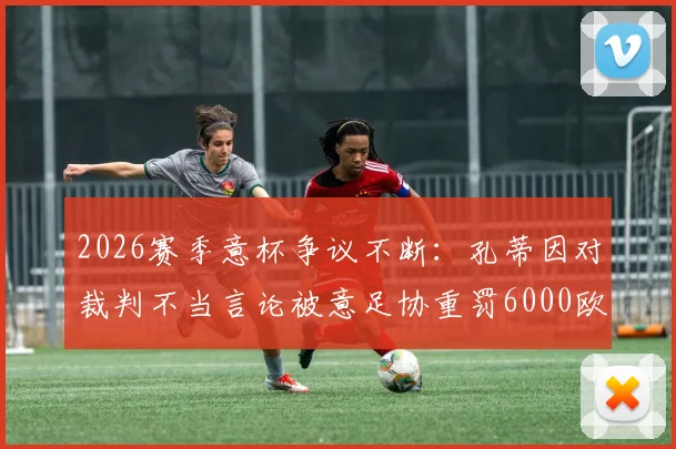 2026赛季意杯争议不断：孔蒂因对裁判不当言论被意足协重罚6000欧，详细解读事件经过与处罚依据