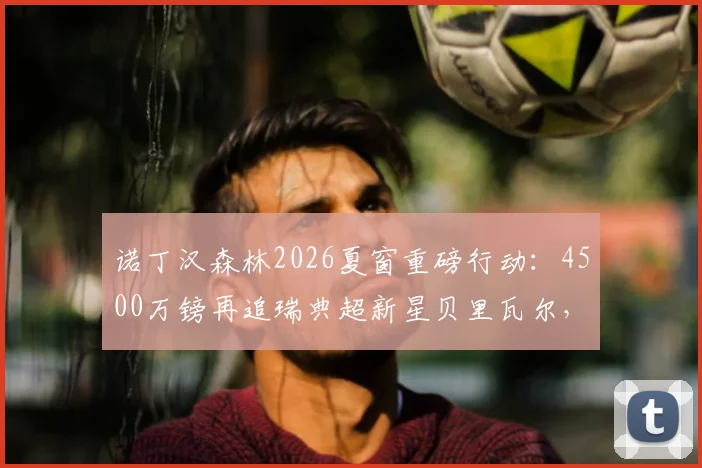 诺丁汉森林2026夏窗重磅行动：4500万镑再追瑞典超新星贝里瓦尔，遭遇热刺5000万镑强硬要价，转会拉锯战持续升温